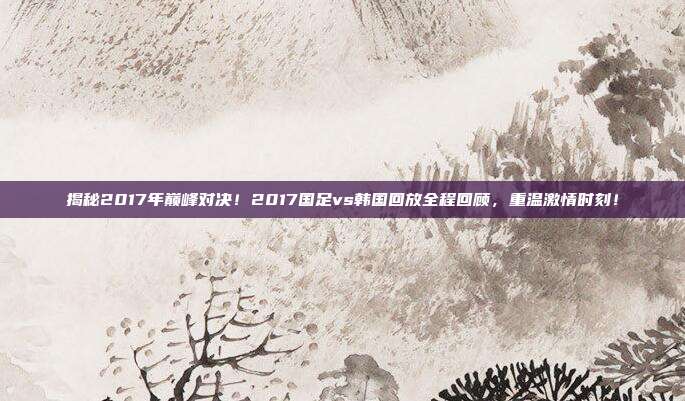 揭秘2017年巅峰对决！2017国足vs韩国回放全程回顾，重温激情时刻！