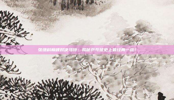 张继科巅峰对决马特：揭秘乒乓球史上最经典一战！