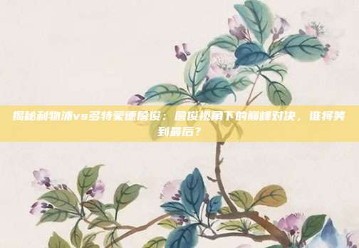 揭秘利物浦vs多特蒙德詹俊：詹俊视角下的巅峰对决，谁将笑到最后？
