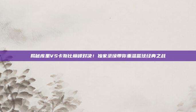 揭秘库里VS卡斯比巅峰对决！独家录像带你重温篮球经典之战