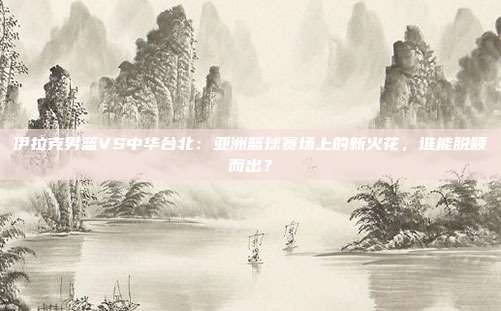 伊拉克男篮VS中华台北:亚洲篮球赛场上的新火花,谁能脱颖而出?