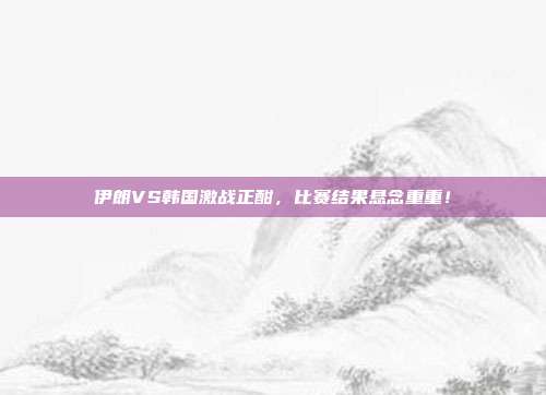 伊朗VS韩国激战正酣,比赛结果悬念重重!