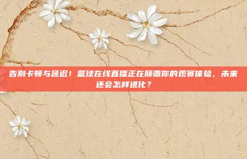 告别卡顿与延迟！篮球在线直播正在颠覆你的观赛体验，未来还会怎样进化？