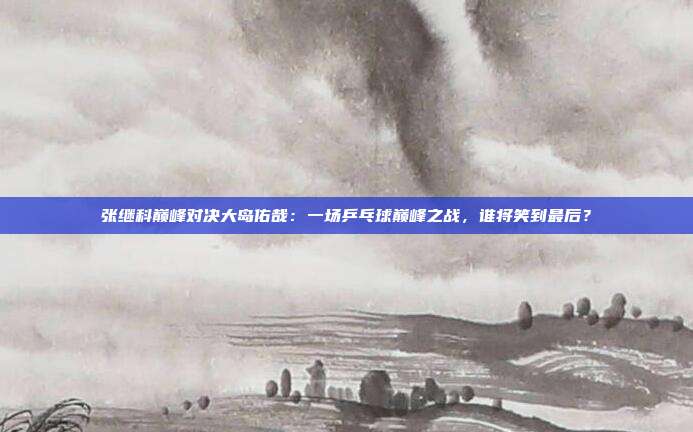张继科巅峰对决大岛佑哉：一场乒乓球巅峰之战，谁将笑到最后？