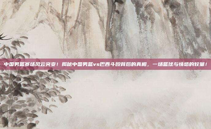 中国男篮赛场风云突变！揭秘中国男篮vs巴西斗殴背后的真相，一场篮球与情感的较量！