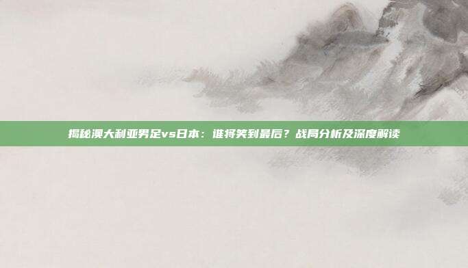 揭秘澳大利亚男足vs日本：谁将笑到最后？战局分析及深度解读