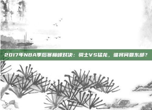2017年NBA季后赛巅峰对决:骑士VS猛龙,谁将问鼎东部?
