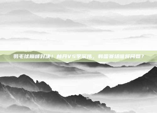 羽毛球巅峰对决！林丹VS李宗伟，韩国赛场谁将问鼎？