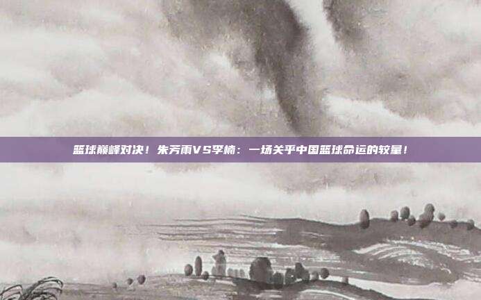 篮球巅峰对决！朱芳雨VS李楠：一场关乎中国篮球命运的较量！