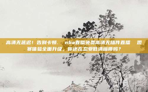 高清无延迟！告别卡顿.  nba直播免费高清无插件直播  观赛体验全面升级，你还在忍受低清画质吗？