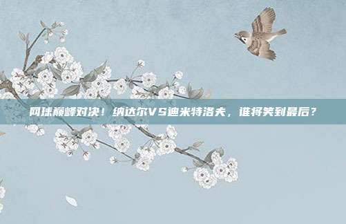 网球巅峰对决!纳达尔VS迪米特洛夫,谁将笑到最后?