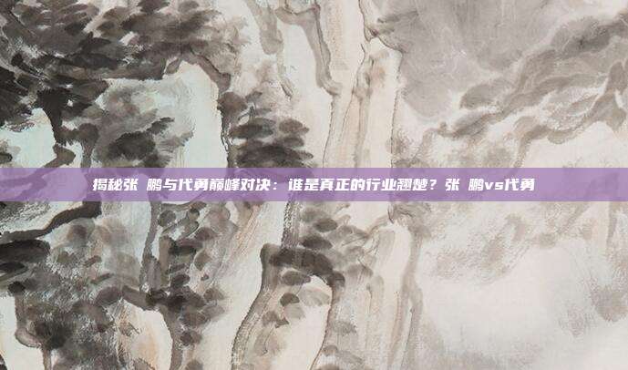 揭秘张堃鹏与代勇巅峰对决：谁是真正的行业翘楚？张堃鹏vs代勇