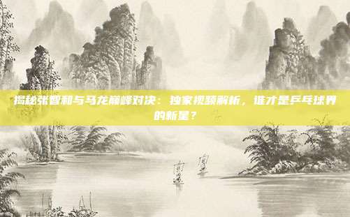 揭秘张智和与马龙巅峰对决：独家视频解析，谁才是乒乓球界的新星？