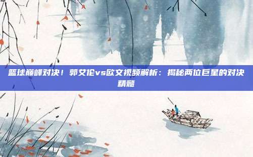 篮球巅峰对决！郭艾伦vs欧文视频解析：揭秘两位巨星的对决精髓