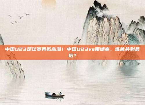 中国U23足球赛再掀高潮!中国U23vs柬埔寨,谁能笑到最后?