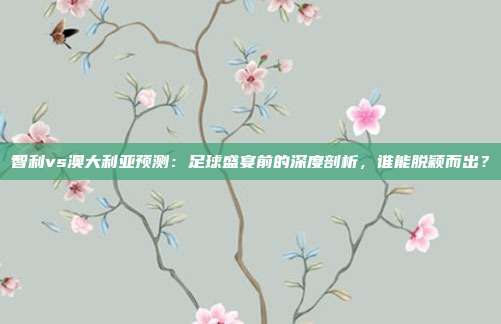 智利vs澳大利亚预测:足球盛宴前的深度剖析,谁能脱颖而出?
