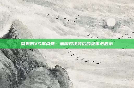 樊振东VS李尚珠:巅峰对决背后的故事与启示