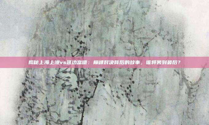 揭秘上海上港vs延边富德：巅峰对决背后的故事，谁将笑到最后？