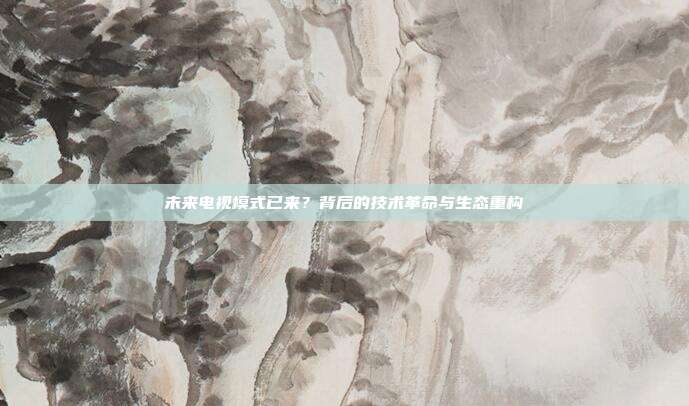 未来电视模式已来？背后的技术革命与生态重构