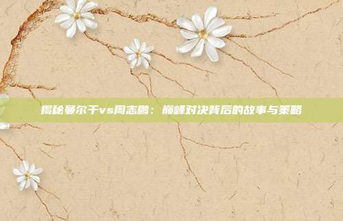 揭秘曼尔干vs周志鹏：巅峰对决背后的故事与策略