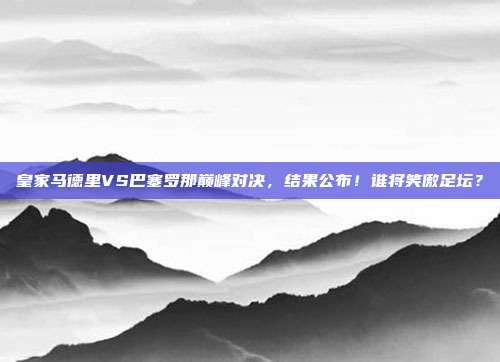 皇家马德里VS巴塞罗那巅峰对决,结果公布!谁将笑傲足坛?