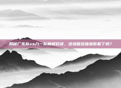 揭秘广东队vs八一队巅峰对决,这场篮球盛宴你看了吗?
