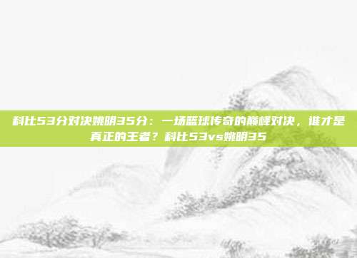 科比53分对决姚明35分:一场篮球传奇的巅峰对决,谁才是真正的王者?科比53vs姚明35