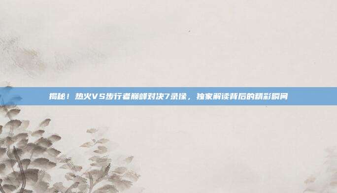 揭秘!热火VS步行者巅峰对决7录像,独家解读背后的精彩瞬间