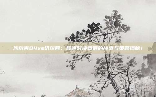 沙尔克04vs切尔西：巅峰对决背后的故事与策略揭秘！