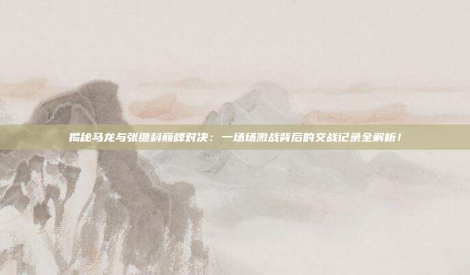 揭秘马龙与张继科巅峰对决:一场场激战背后的交战记录全解析!