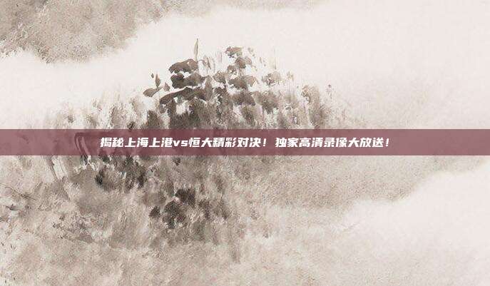揭秘上海上港vs恒大精彩对决！独家高清录像大放送！
