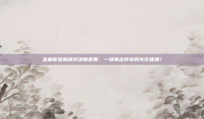 金童霍亚巅峰对决帕奎奥：一场拳击传奇的火花碰撞！