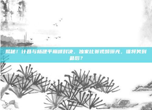 揭秘!计县与杨建平巅峰对决,独家比赛视频曝光,谁将笑到最后?