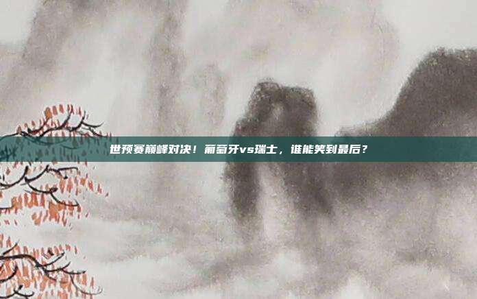 世预赛巅峰对决！葡萄牙vs瑞士，谁能笑到最后？