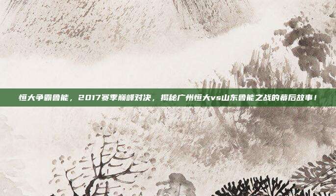 恒大争霸鲁能,2017赛季巅峰对决,揭秘广州恒大vs山东鲁能之战的幕后故事!