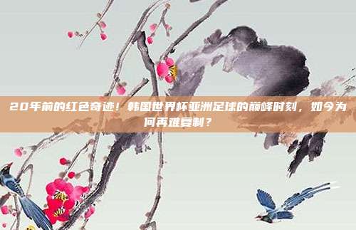 20年前的红色奇迹！韩国世界杯亚洲足球的巅峰时刻，如今为何再难复制？