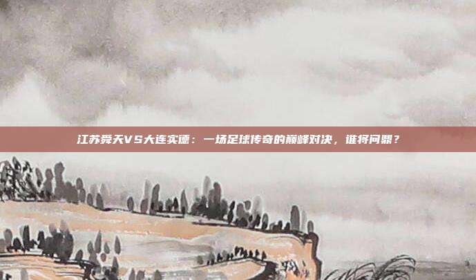 江苏舜天VS大连实德:一场足球传奇的巅峰对决,谁将问鼎?