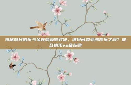 揭秘敖日格乐与金在勋巅峰对决,谁将问鼎亚洲音乐之巅?敖日格乐vs金在勋
