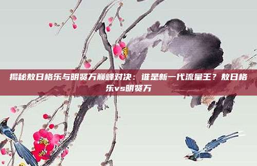 揭秘敖日格乐与明贤万巅峰对决：谁是新一代流量王？敖日格乐vs明贤万