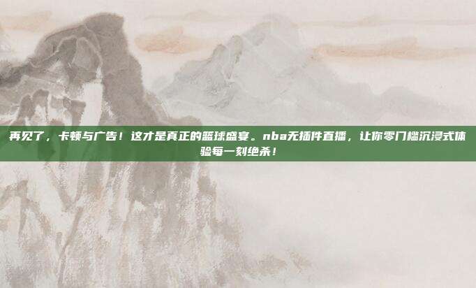 再见了，卡顿与广告！这才是真正的篮球盛宴。nba无插件直播，让你零门槛沉浸式体验每一刻绝杀！