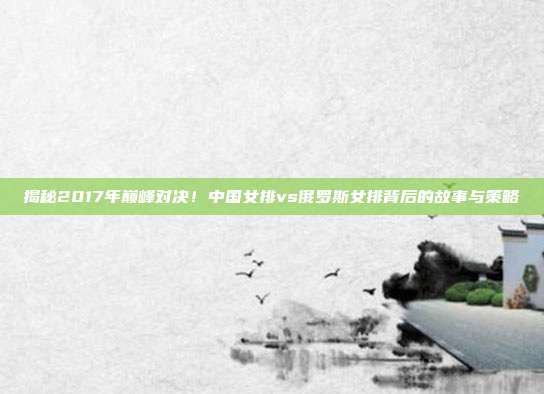揭秘2017年巅峰对决!中国女排vs俄罗斯女排背后的故事与策略