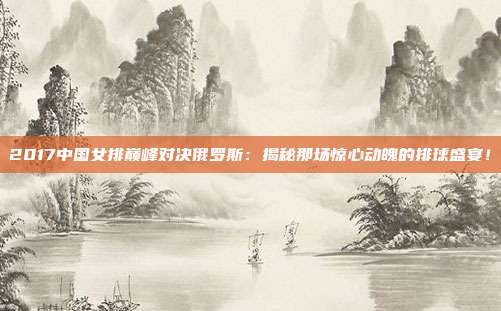 2017中国女排巅峰对决俄罗斯:揭秘那场惊心动魄的排球盛宴!