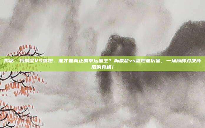 揭秘：梅威瑟VS嘴炮，谁才是真正的拳坛霸主？梅威瑟vs嘴炮谁厉害，一场巅峰对决背后的真相！