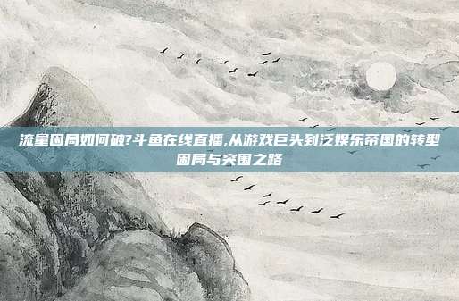 流量困局如何破?斗鱼在线直播,从游戏巨头到泛娱乐帝国的转型困局与突围之路