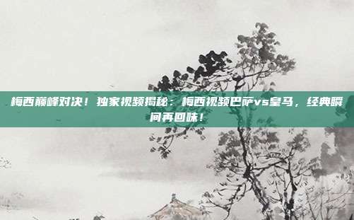 梅西巅峰对决!独家视频揭秘:梅西视频巴萨vs皇马,经典瞬间再回味!