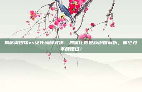 揭秘奥提兹vs贝托巅峰对决：独家比赛视频深度解析，你绝对不能错过！