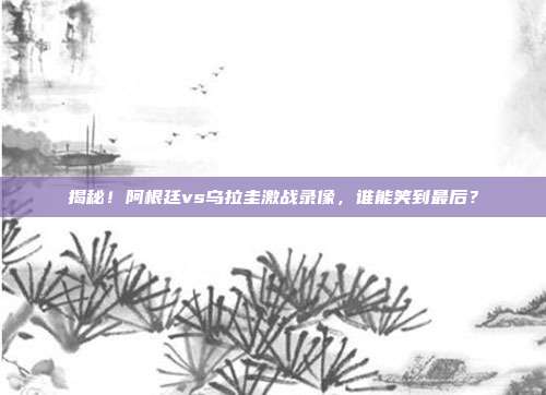 揭秘！阿根廷vs乌拉圭激战录像，谁能笑到最后？