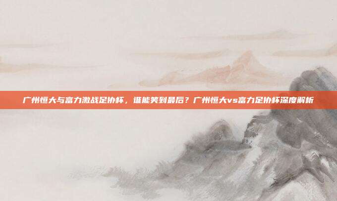 广州恒大与富力激战足协杯，谁能笑到最后？广州恒大vs富力足协杯深度解析