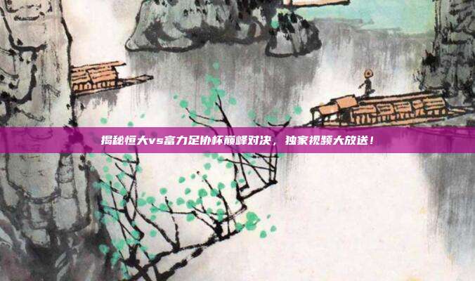 揭秘恒大vs富力足协杯巅峰对决，独家视频大放送！