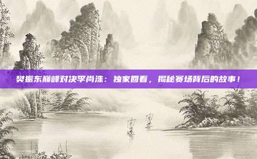 樊振东巅峰对决李尚洙：独家回看，揭秘赛场背后的故事！